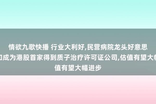 情欲九歌快播 行业大利好,民营病院龙头好意思中嘉和成为港股首家得到质子治疗许可证公司,估值有望大幅进步