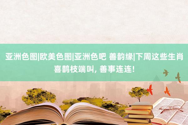 亚洲色图|欧美色图|亚洲色吧 善韵缘|下周这些生肖喜鹊枝端叫, 善事连连!