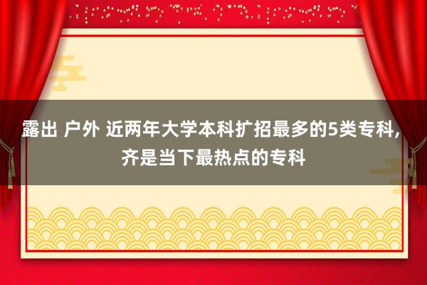露出 户外 近两年大学本科扩招最多的5类专科, 齐是当下最热点的专科