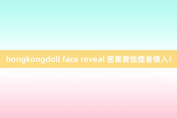 hongkongdoll face reveal 密集畏怯症者慎入！