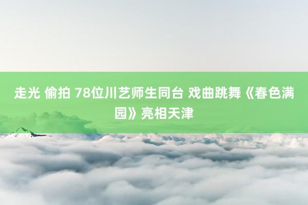 走光 偷拍 78位川艺师生同台 戏曲跳舞《春色满园》亮相天津