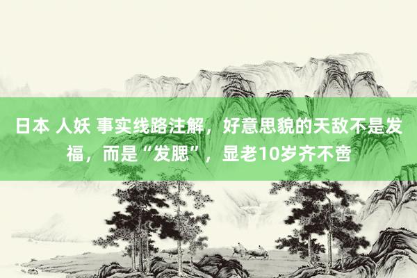 日本 人妖 事实线路注解，好意思貌的天敌不是发福，而是“发腮”，显老10岁齐不啻