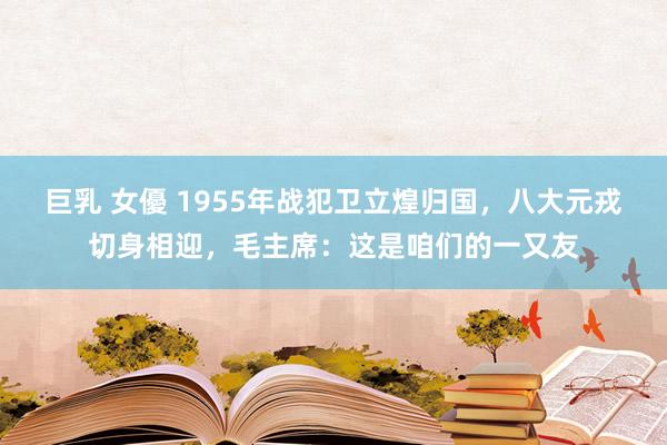 巨乳 女優 1955年战犯卫立煌归国，八大元戎切身相迎，毛主席：这是咱们的一又友