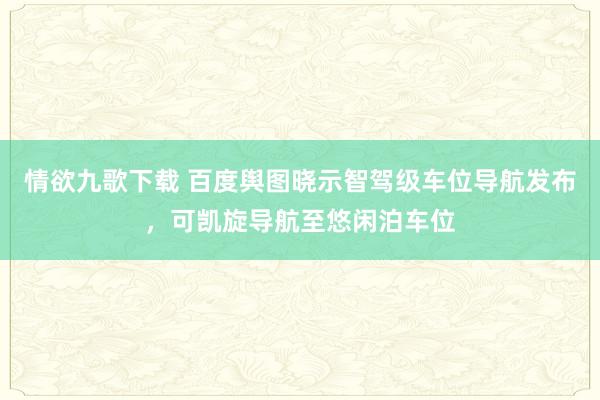 情欲九歌下载 百度舆图晓示智驾级车位导航发布，可凯旋导航至悠闲泊车位