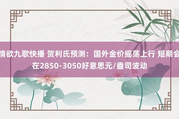 情欲九歌快播 贺利氏预测：国外金价摇荡上行 短期会在2850-3050好意思元/盎司波动