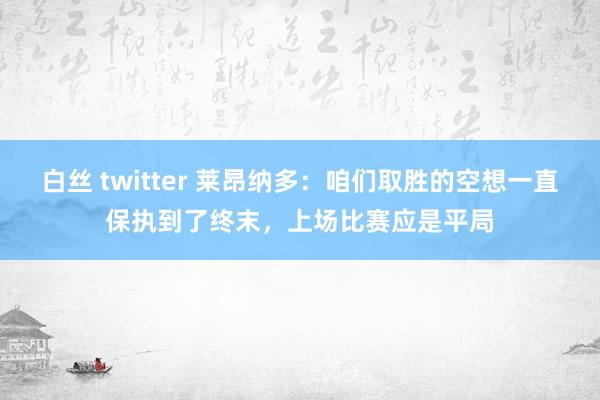白丝 twitter 莱昂纳多：咱们取胜的空想一直保执到了终末，上场比赛应是平局
