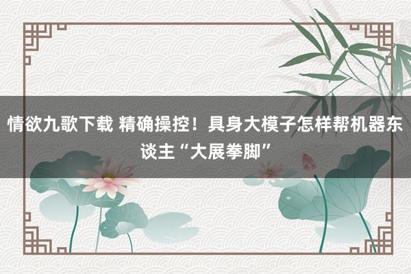 情欲九歌下载 精确操控！具身大模子怎样帮机器东谈主“大展拳脚”