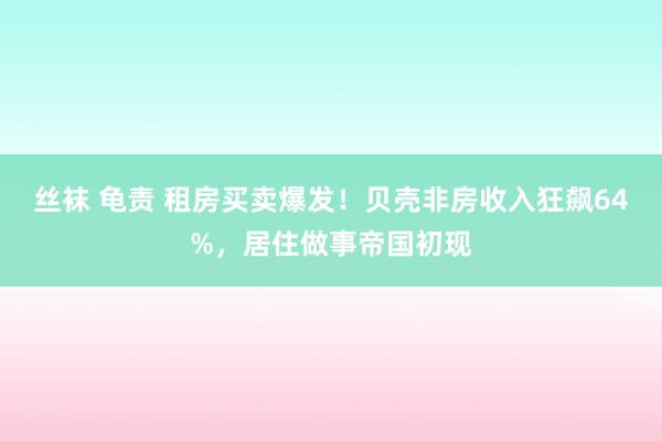 丝袜 龟责 租房买卖爆发！贝壳非房收入狂飙64%，居住做事帝国初现