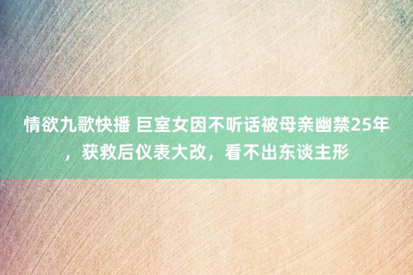 情欲九歌快播 巨室女因不听话被母亲幽禁25年，获救后仪表大改，看不出东谈主形