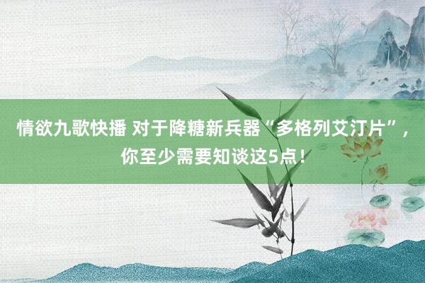 情欲九歌快播 对于降糖新兵器“多格列艾汀片”，你至少需要知谈这5点！