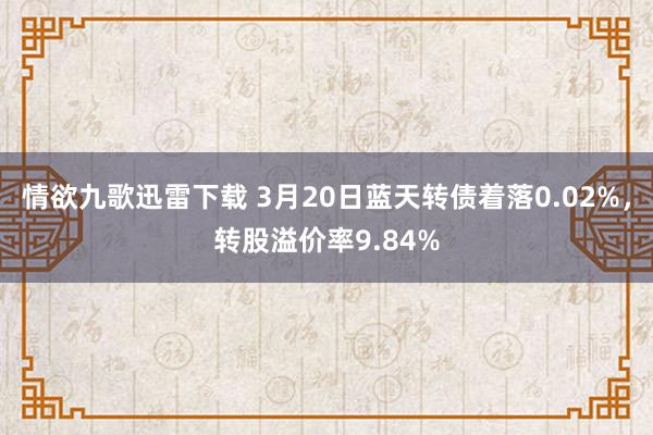 情欲九歌迅雷下载 3月20日蓝天转债着落0.02%，转股溢价率9.84%