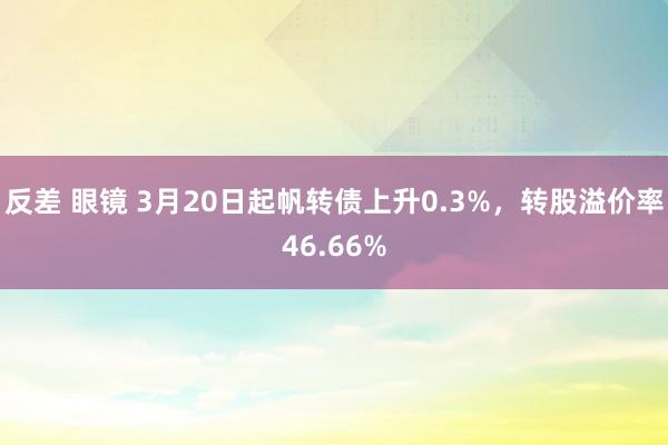 反差 眼镜 3月20日起帆转债上升0.3%，转股溢价率46.66%