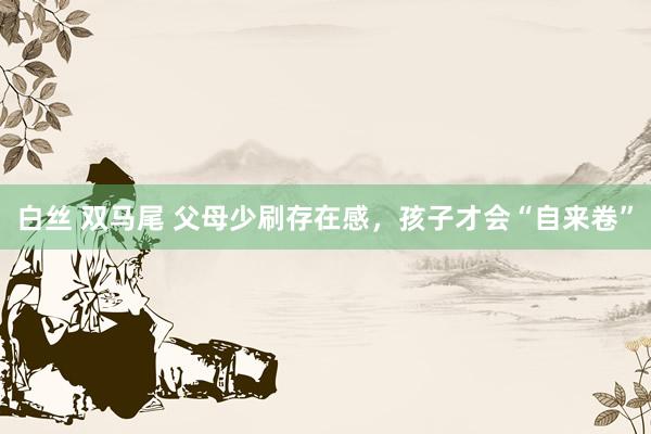 白丝 双马尾 父母少刷存在感，孩子才会“自来卷”