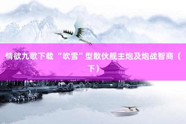 情欲九歌下载 “吹雪”型散伙舰主炮及炮战智商（下）