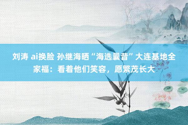 刘涛 ai换脸 孙继海晒“海选曩昔”大连基地全家福：看着他们笑容，愿繁茂长大