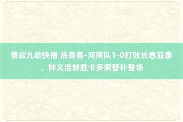 情欲九歌快播 热身赛-河南队1-0打败长春亚泰，钟义浩制胜卡多索替补登场