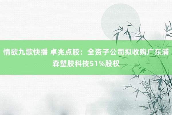 情欲九歌快播 卓兆点胶：全资子公司拟收购广东浦森塑胶科技51%股权