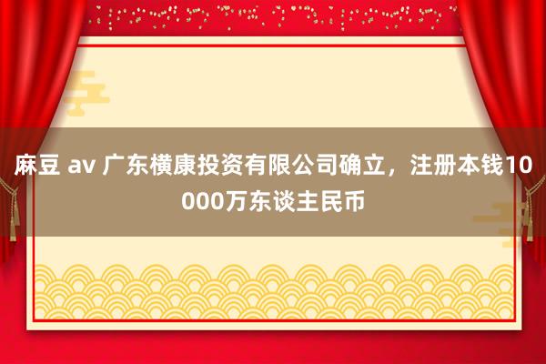 麻豆 av 广东横康投资有限公司确立，注册本钱10000万东谈主民币