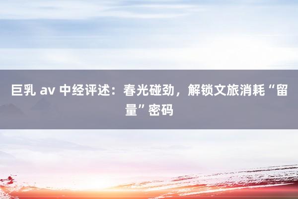 巨乳 av 中经评述：春光碰劲，解锁文旅消耗“留量”密码