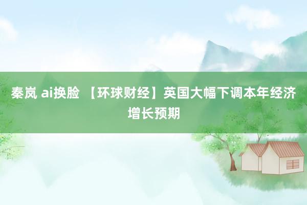 秦岚 ai换脸 【环球财经】英国大幅下调本年经济增长预期