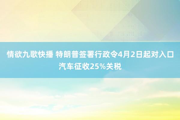 情欲九歌快播 特朗普签署行政令4月2日起对入口汽车征收25%关税