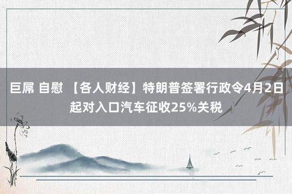 巨屌 自慰 【各人财经】特朗普签署行政令4月2日起对入口汽车征收25%关税