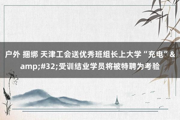 户外 捆绑 天津工会送优秀班组长上大学“充电”&#32;受训结业学员将被特聘为考验