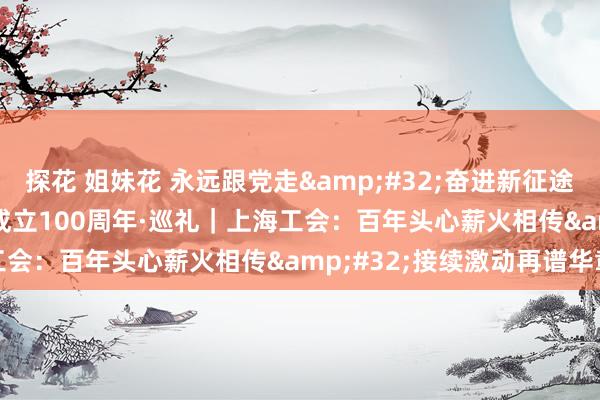探花 姐妹花 永远跟党走&#32;奋进新征途&#32;庆祝全总成立100周年·巡礼｜上海工会：百年头心薪火相传&#32;接续激动再谱华章