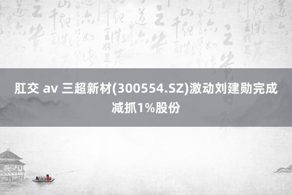 肛交 av 三超新材(300554.SZ)激动刘建勋完成减抓1%股份