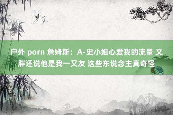户外 porn 詹姆斯：A-史小姐心爱我的流量 文胖还说他是我一又友 这些东说念主真奇怪