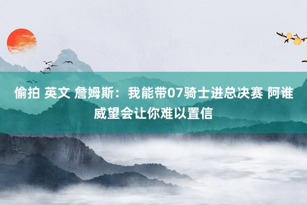 偷拍 英文 詹姆斯：我能带07骑士进总决赛 阿谁威望会让你难以置信