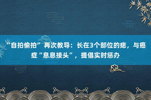 “自拍偷拍” 再次教导：长在3个部位的痣，与癌症“息息接头”，提倡实时惩办