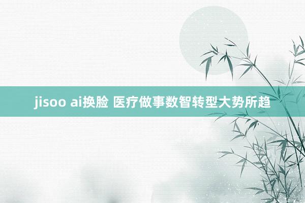 jisoo ai换脸 医疗做事数智转型大势所趋