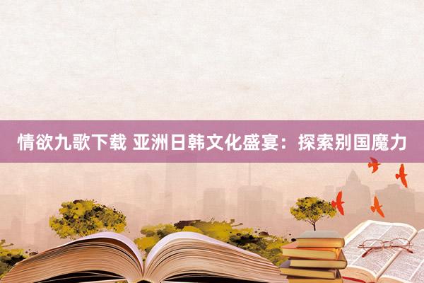 情欲九歌下载 亚洲日韩文化盛宴：探索别国魔力