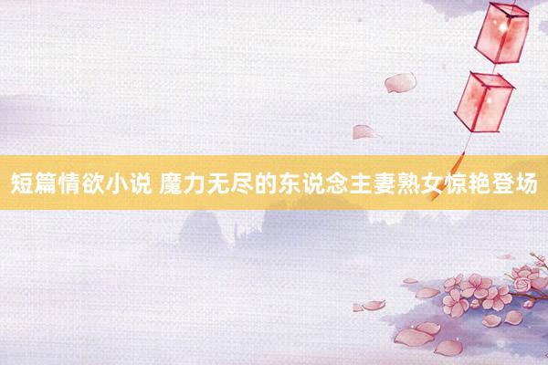 短篇情欲小说 魔力无尽的东说念主妻熟女惊艳登场