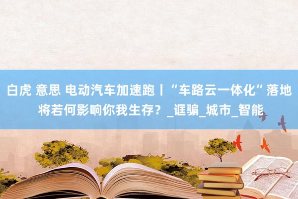 白虎 意思 电动汽车加速跑丨“车路云一体化”落地 将若何影响你我生存？_诓骗_城市_智能