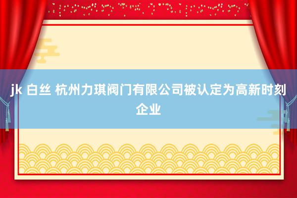 jk 白丝 杭州力琪阀门有限公司被认定为高新时刻企业