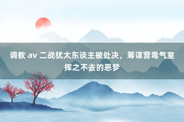 调教 av 二战犹太东谈主被处决，筹谋营毒气室挥之不去的恶梦