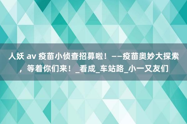 人妖 av 疫苗小侦查招募啦！——疫苗奥妙大探索，等着你们来！_看成_车站路_小一又友们