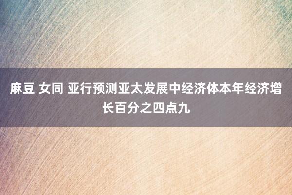 麻豆 女同 亚行预测亚太发展中经济体本年经济增长百分之四点九