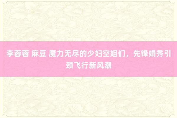 李蓉蓉 麻豆 魔力无尽的少妇空姐们，先锋娟秀引颈飞行新风潮