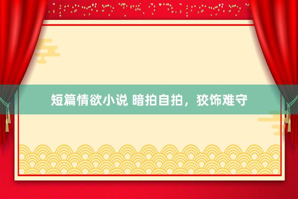 短篇情欲小说 暗拍自拍，狡饰难守