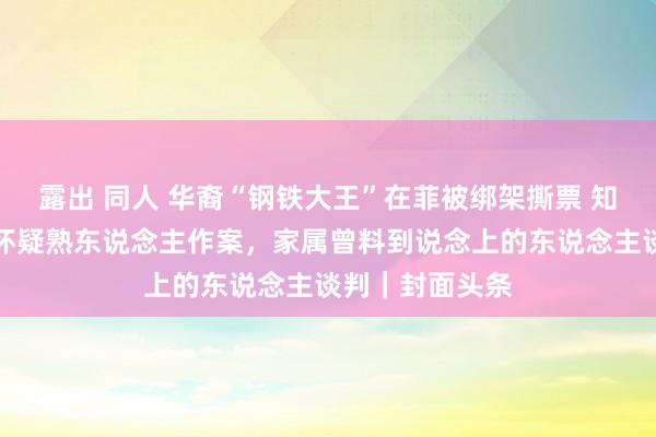 露出 同人 华裔“钢铁大王”在菲被绑架撕票 知情东说念主：怀疑熟东说念主作案，家属曾料到说念上的东说念主谈判｜封面头条
