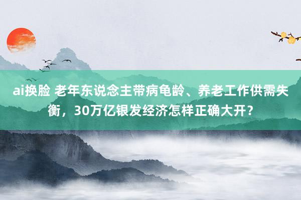 ai换脸 老年东说念主带病龟龄、养老工作供需失衡，30万亿银发经济怎样正确大开？