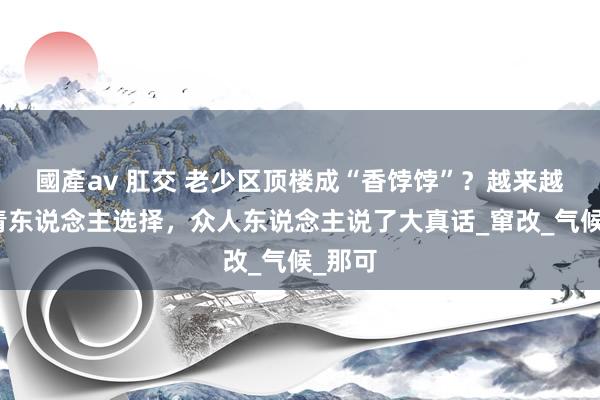 國產av 肛交 老少区顶楼成“香饽饽”？越来越多年青东说念主选择，众人东说念主说了大真话_窜改_气候_那可