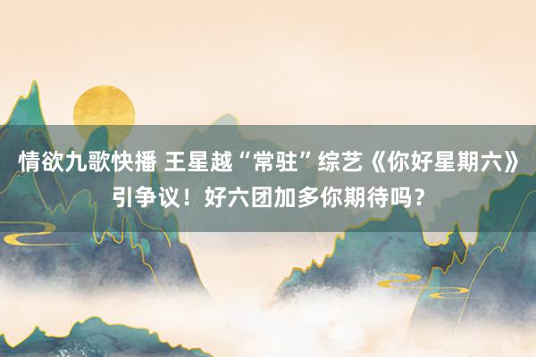 情欲九歌快播 王星越“常驻”综艺《你好星期六》引争议！好六团加多你期待吗？