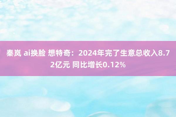 秦岚 ai换脸 想特奇：2024年完了生意总收入8.72亿元 同比增长0.12%