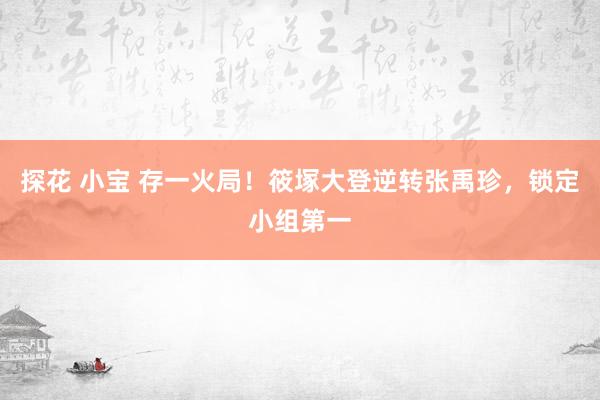 探花 小宝 存一火局！筱塚大登逆转张禹珍，锁定小组第一