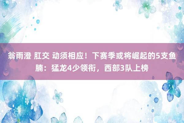 翁雨澄 肛交 动须相应！下赛季或将崛起的5支鱼腩：猛龙4少领衔，西部3队上榜
