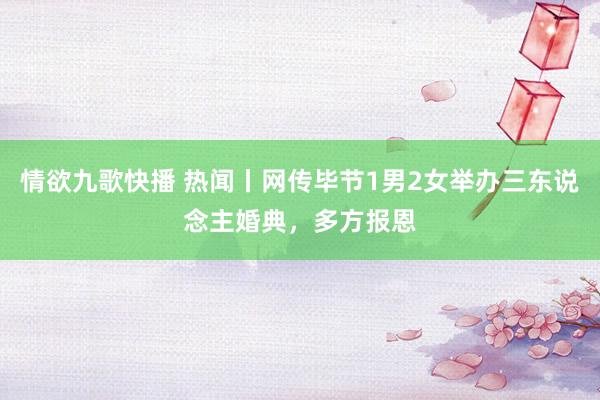 情欲九歌快播 热闻丨网传毕节1男2女举办三东说念主婚典，多方报恩
